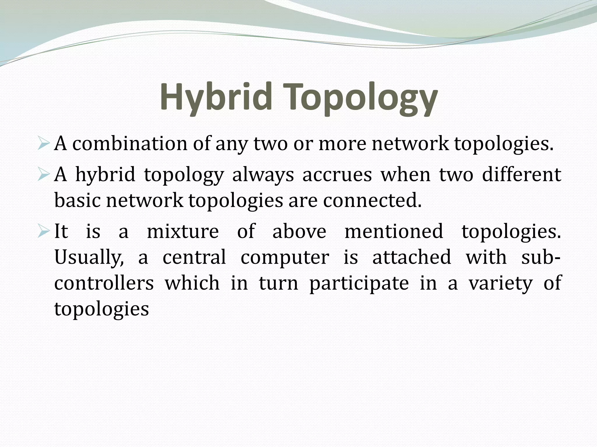 Hybrid Topology
 A combination of any two or more network topologies.
 A hybrid topology always accrues when two different
  basic network topologies are connected.
 It is a mixture of above mentioned topologies.
  Usually, a central computer is attached with sub-
  controllers which in turn participate in a variety of
  topologies
 