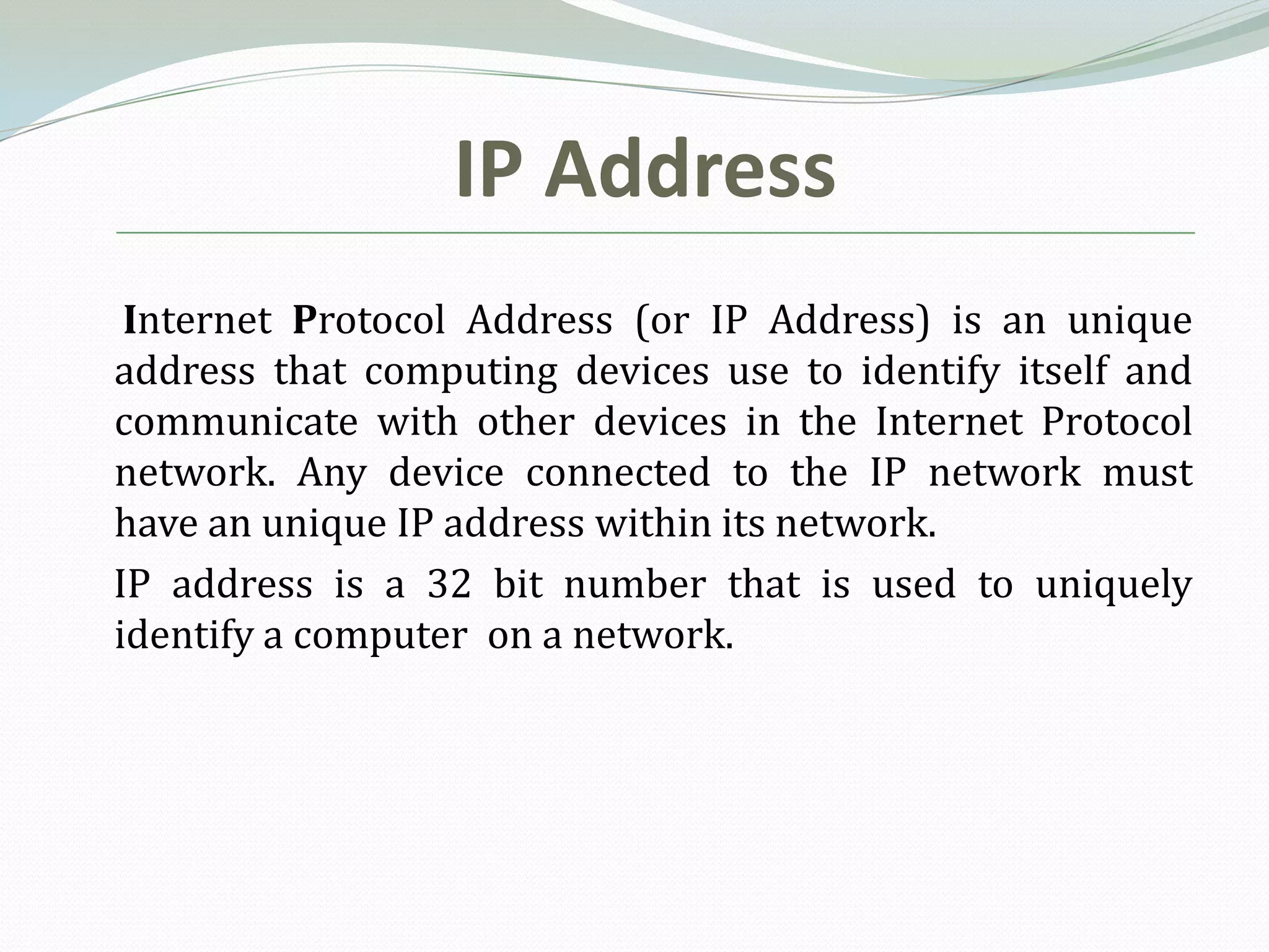 IP Address
 Internet Protocol Address (or IP Address) is an unique
address that computing devices use to identify itself and
communicate with other devices in the Internet Protocol
network. Any device connected to the IP network must
have an unique IP address within its network.
IP address is a 32 bit number that is used to uniquely
identify a computer on a network.
 