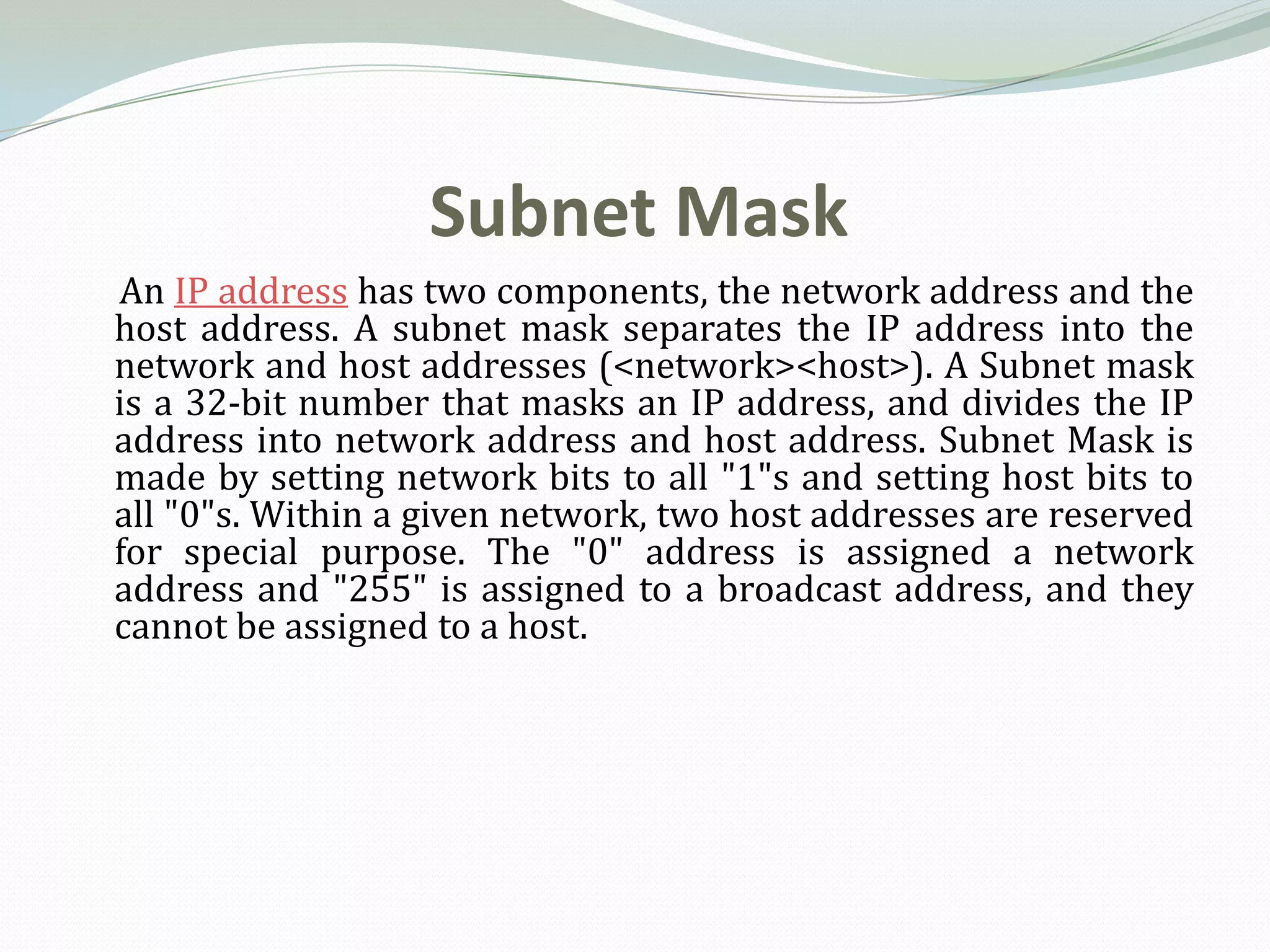 Subnet Mask
An IP address has two components, the network address and the
host address. A subnet mask separates the IP address into the
network and host addresses (<network><host>). A Subnet mask
is a 32-bit number that masks an IP address, and divides the IP
address into network address and host address. Subnet Mask is
made by setting network bits to all "1"s and setting host bits to
all "0"s. Within a given network, two host addresses are reserved
for special purpose. The "0" address is assigned a network
address and "255" is assigned to a broadcast address, and they
cannot be assigned to a host.
 