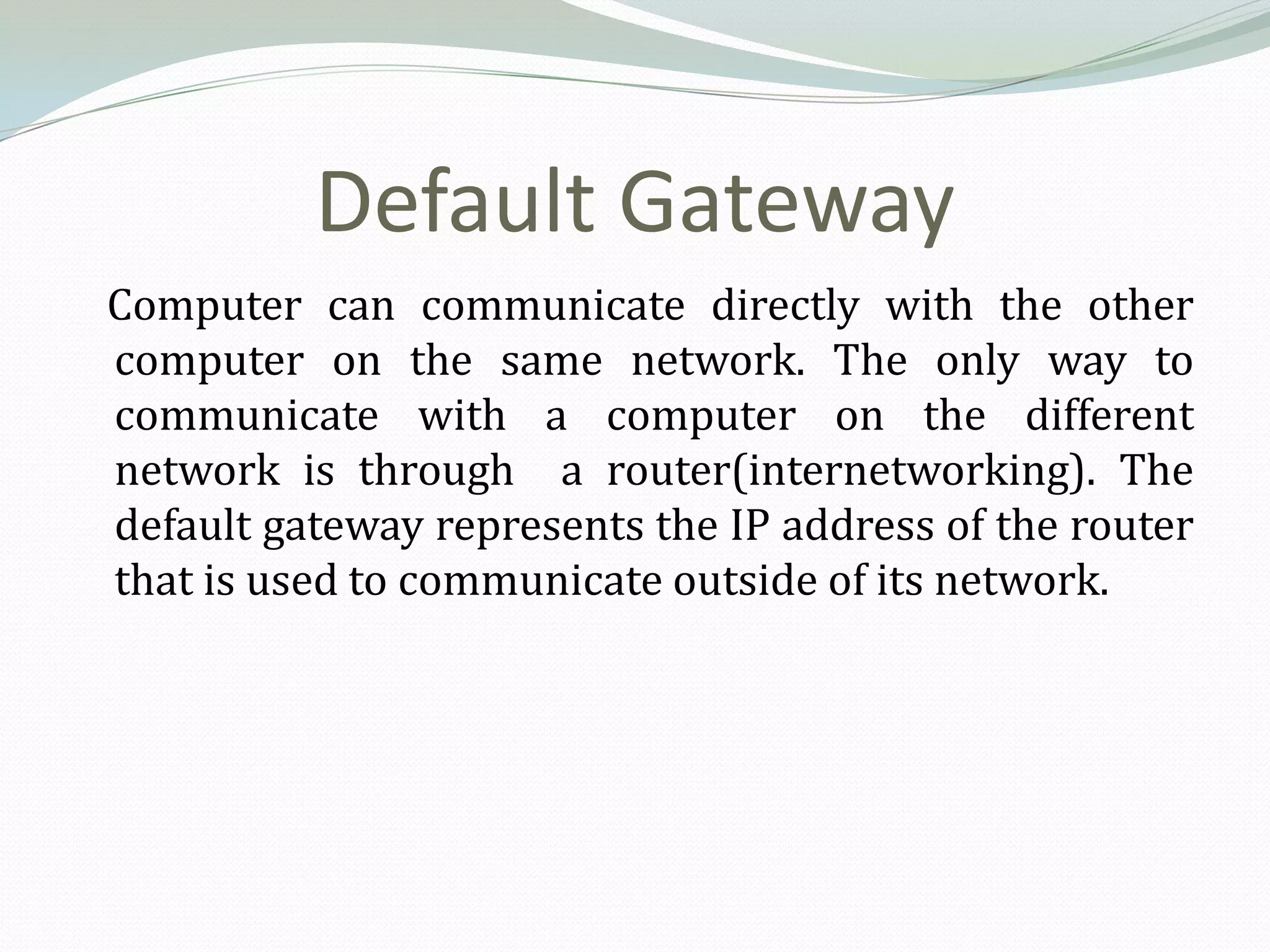 Default Gateway
Computer can communicate directly with the other
computer on the same network. The only way to
communicate with a computer on the different
network is through a router(internetworking). The
default gateway represents the IP address of the router
that is used to communicate outside of its network.
 