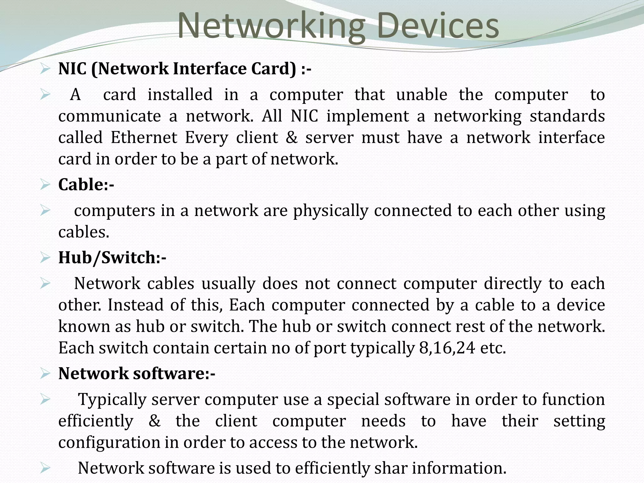 Networking Devices
 NIC (Network Interface Card) :-
     A card installed in a computer that unable the computer to
    communicate a network. All NIC implement a networking standards
    called Ethernet Every client & server must have a network interface
    card in order to be a part of network.
   Cable:-
     computers in a network are physically connected to each other using
    cables.
   Hub/Switch:-
     Network cables usually does not connect computer directly to each
    other. Instead of this, Each computer connected by a cable to a device
    known as hub or switch. The hub or switch connect rest of the network.
    Each switch contain certain no of port typically 8,16,24 etc.
   Network software:-
      Typically server computer use a special software in order to function
    efficiently & the client computer needs to have their setting
    configuration in order to access to the network.
      Network software is used to efficiently shar information.
 
