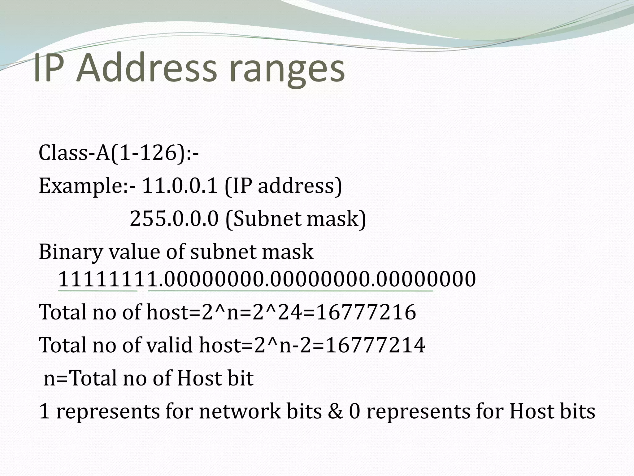 IP Address ranges
Class-A(1-126):-
Example:- 11.0.0.1 (IP address)
          255.0.0.0 (Subnet mask)
Binary value of subnet mask
  11111111.00000000.00000000.00000000
Total no of host=2^n=2^24=16777216
Total no of valid host=2^n-2=16777214
n=Total no of Host bit
1 represents for network bits & 0 represents for Host bits
 