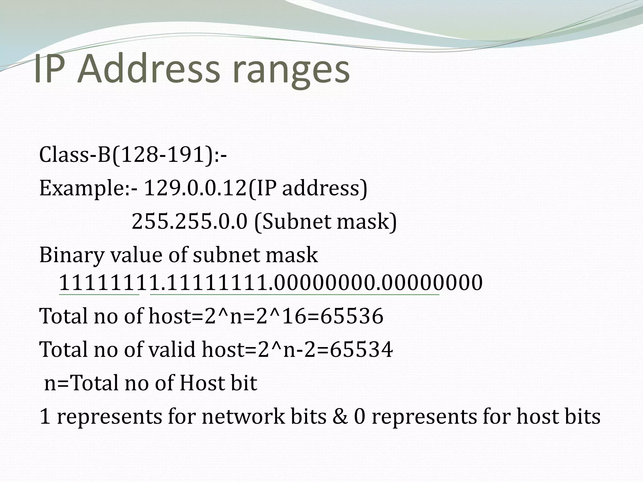 IP Address ranges
Class-B(128-191):-
Example:- 129.0.0.12(IP address)
          255.255.0.0 (Subnet mask)
Binary value of subnet mask
  11111111.11111111.00000000.00000000
Total no of host=2^n=2^16=65536
Total no of valid host=2^n-2=65534
n=Total no of Host bit
1 represents for network bits & 0 represents for host bits
 