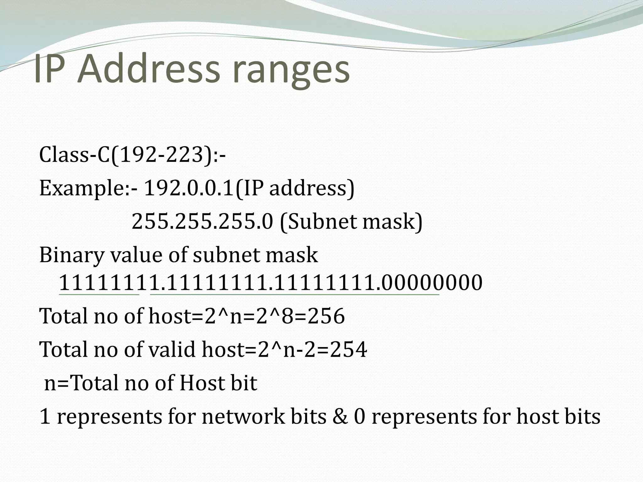 IP Address ranges
Class-C(192-223):-
Example:- 192.0.0.1(IP address)
          255.255.255.0 (Subnet mask)
Binary value of subnet mask
  11111111.11111111.11111111.00000000
Total no of host=2^n=2^8=256
Total no of valid host=2^n-2=254
n=Total no of Host bit
1 represents for network bits & 0 represents for host bits
 