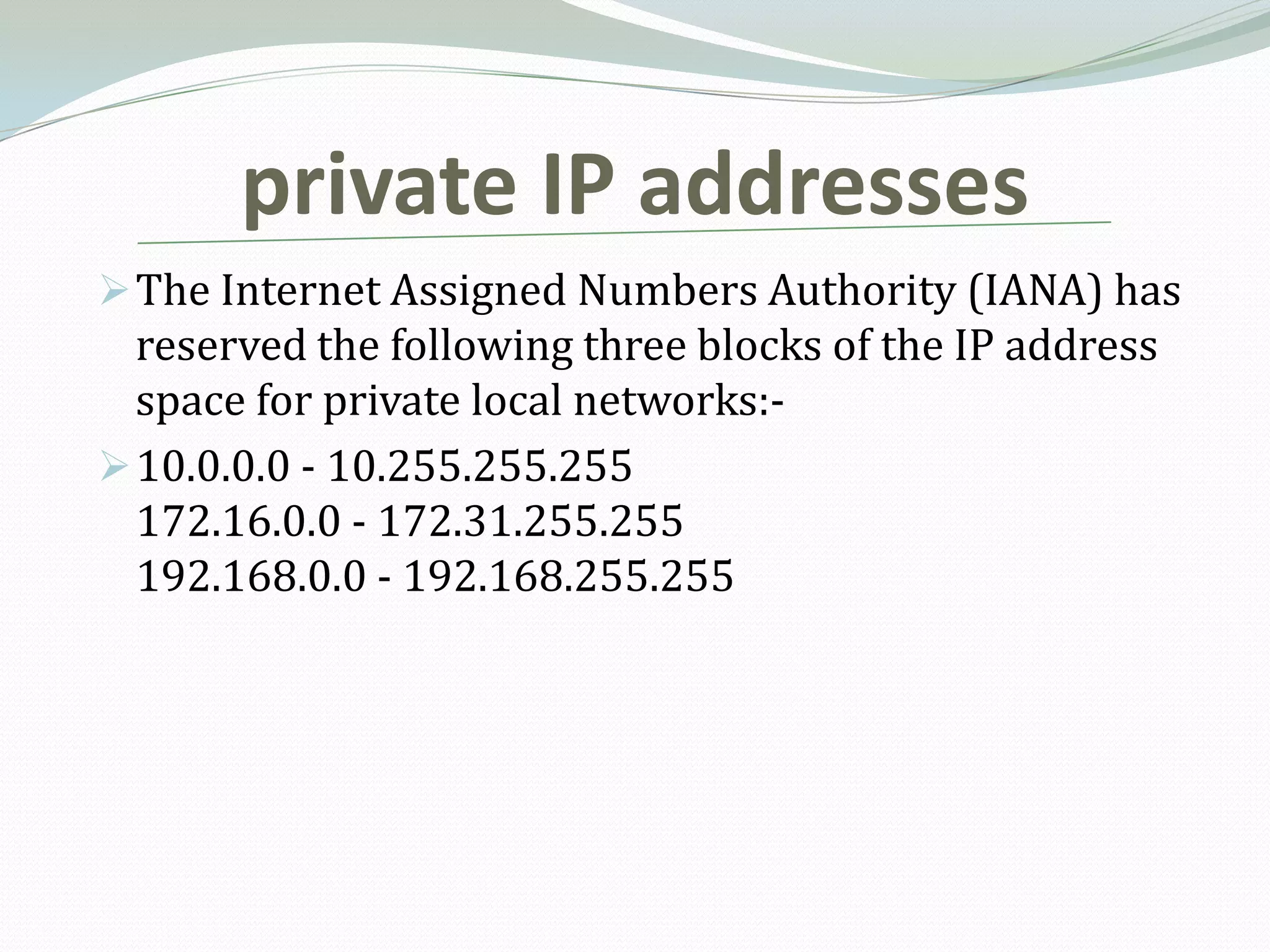 private IP addresses
 The Internet Assigned Numbers Authority (IANA) has
  reserved the following three blocks of the IP address
  space for private local networks:-
 10.0.0.0 - 10.255.255.255
  172.16.0.0 - 172.31.255.255
  192.168.0.0 - 192.168.255.255
 