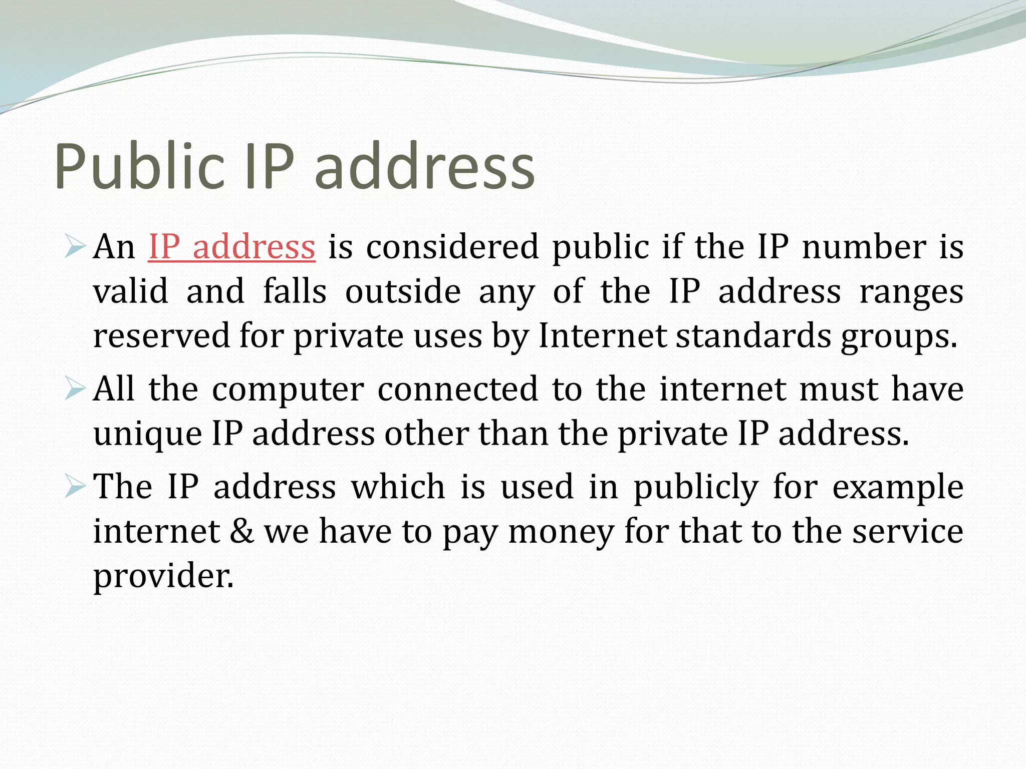 Public IP address
 An IP address is considered public if the IP number is
  valid and falls outside any of the IP address ranges
  reserved for private uses by Internet standards groups.
 All the computer connected to the internet must have
  unique IP address other than the private IP address.
 The IP address which is used in publicly for example
  internet & we have to pay money for that to the service
  provider.
 