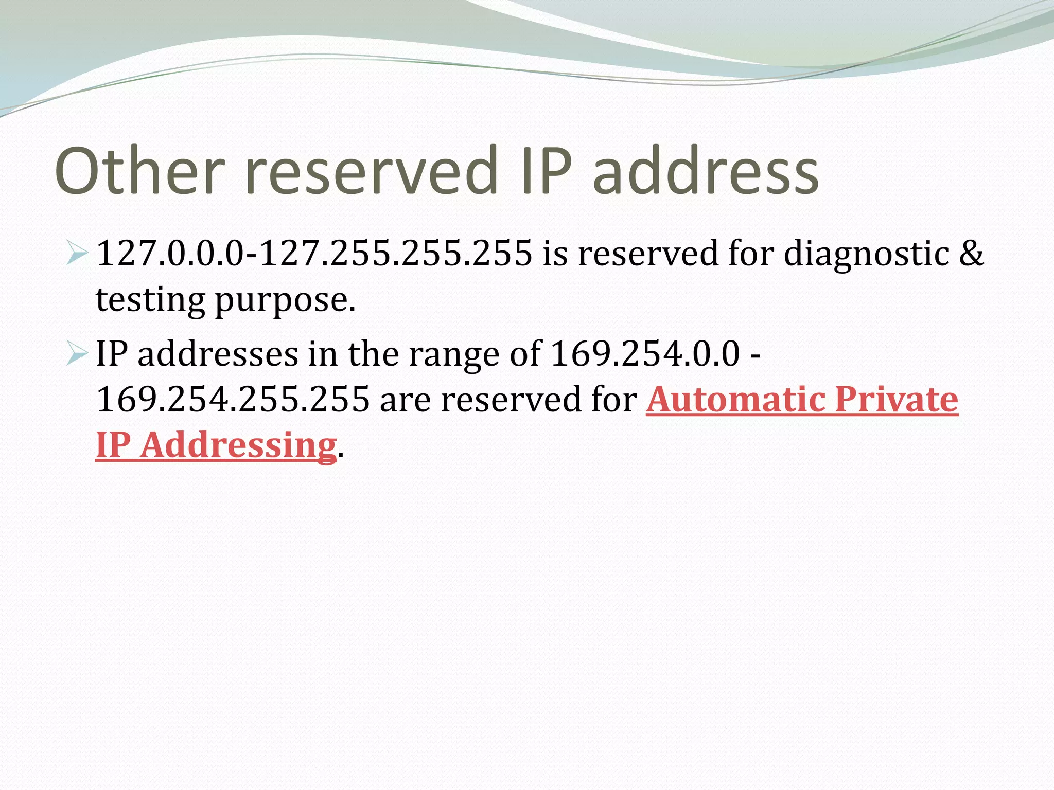 Other reserved IP address
 127.0.0.0-127.255.255.255 is reserved for diagnostic &
  testing purpose.
 IP addresses in the range of 169.254.0.0 -
  169.254.255.255 are reserved for Automatic Private
  IP Addressing.
 