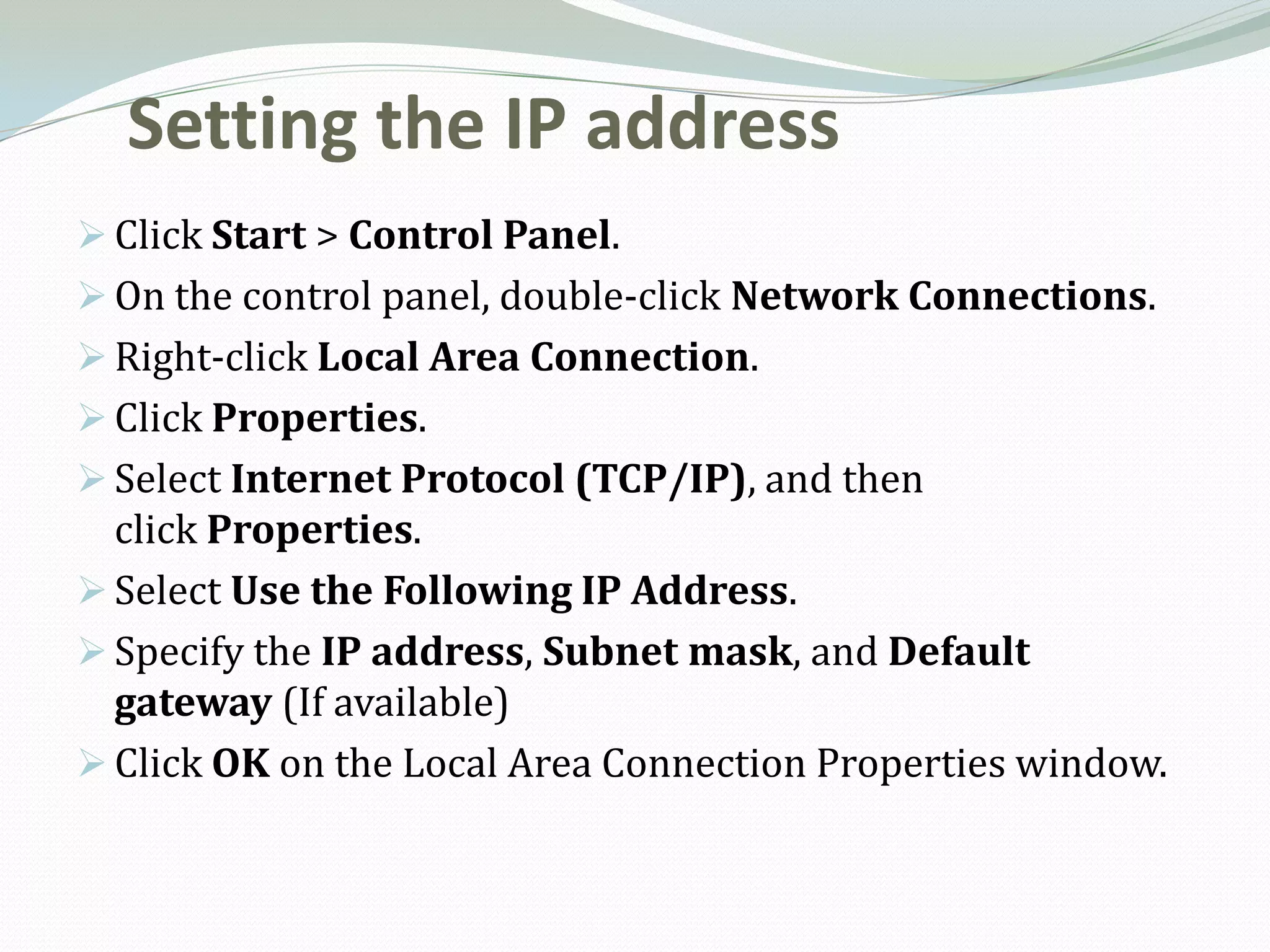 Setting the IP address
 Click Start > Control Panel.
 On the control panel, double-click Network Connections.
 Right-click Local Area Connection.
 Click Properties.
 Select Internet Protocol (TCP/IP), and then
  click Properties.
 Select Use the Following IP Address.
 Specify the IP address, Subnet mask, and Default
  gateway (If available)
 Click OK on the Local Area Connection Properties window.
 