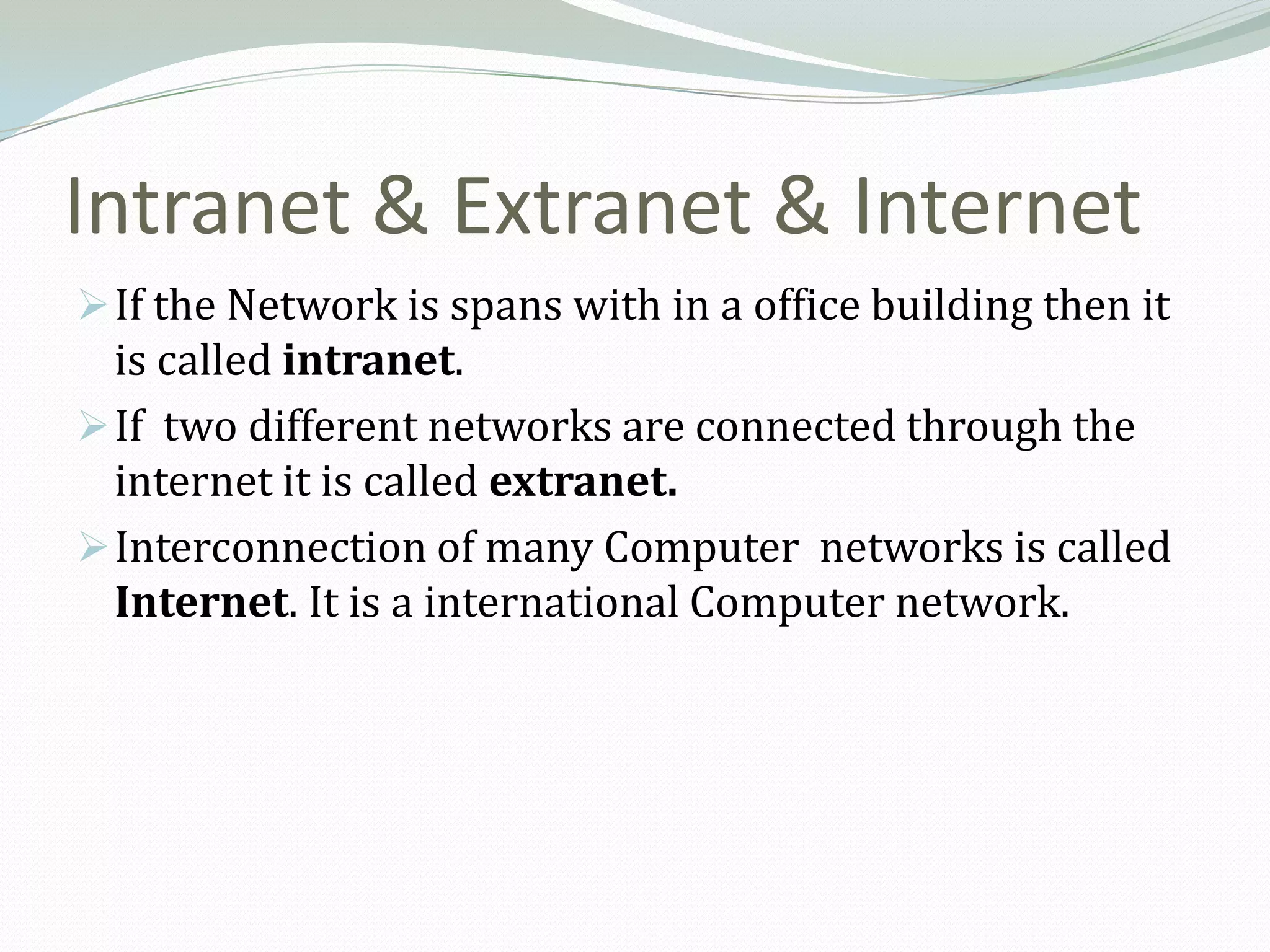 Intranet & Extranet & Internet
 If the Network is spans with in a office building then it
  is called intranet.
 If two different networks are connected through the
  internet it is called extranet.
 Interconnection of many Computer networks is called
  Internet. It is a international Computer network.
 
