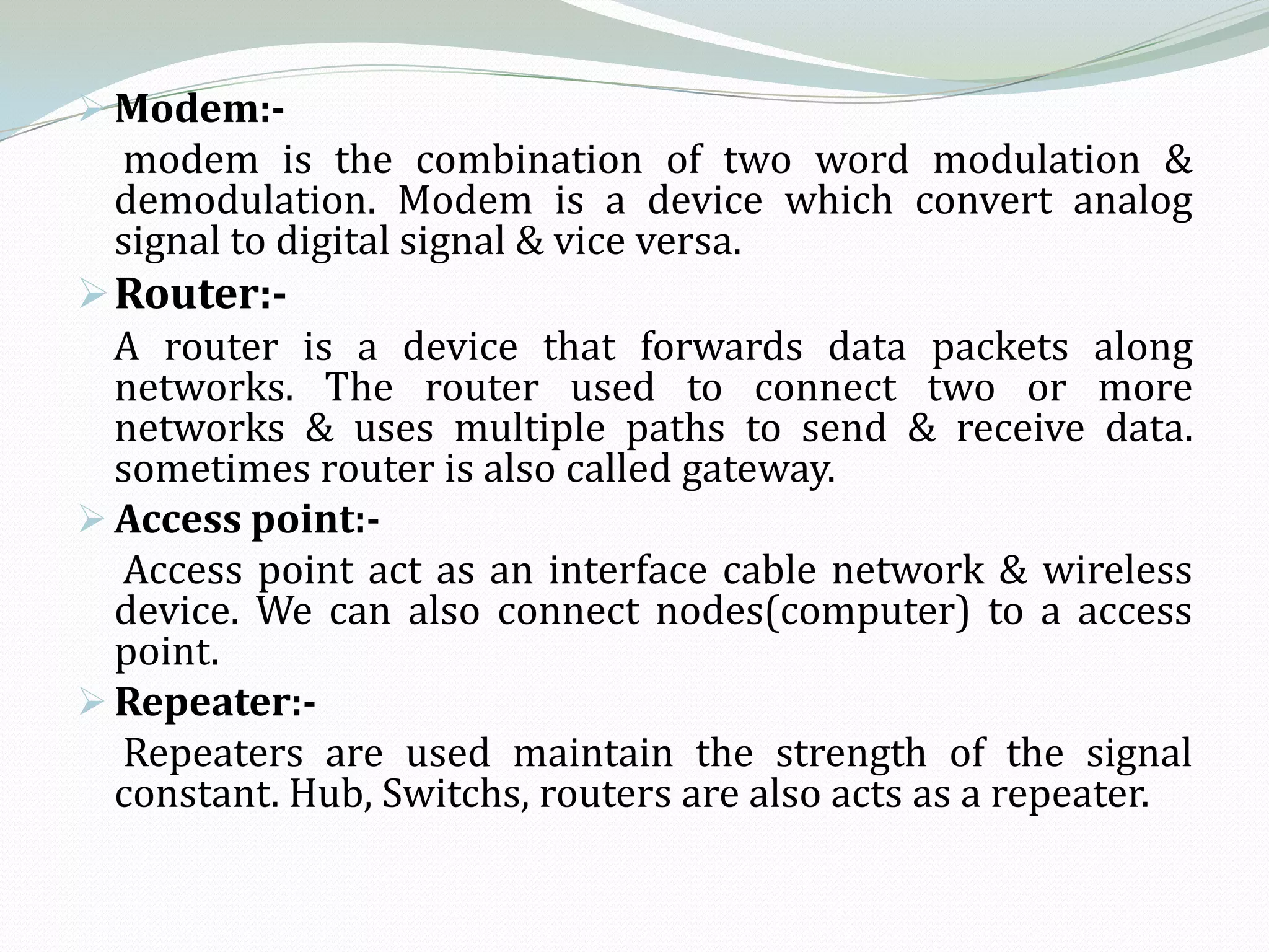  Modem:-
  modem is the combination of two word modulation &
  demodulation. Modem is a device which convert analog
  signal to digital signal & vice versa.
 Router:-
  A router is a device that forwards data packets along
  networks. The router used to connect two or more
  networks & uses multiple paths to send & receive data.
  sometimes router is also called gateway.
 Access point:-
  Access point act as an interface cable network & wireless
  device. We can also connect nodes(computer) to a access
  point.
 Repeater:-
  Repeaters are used maintain the strength of the signal
  constant. Hub, Switchs, routers are also acts as a repeater.
 