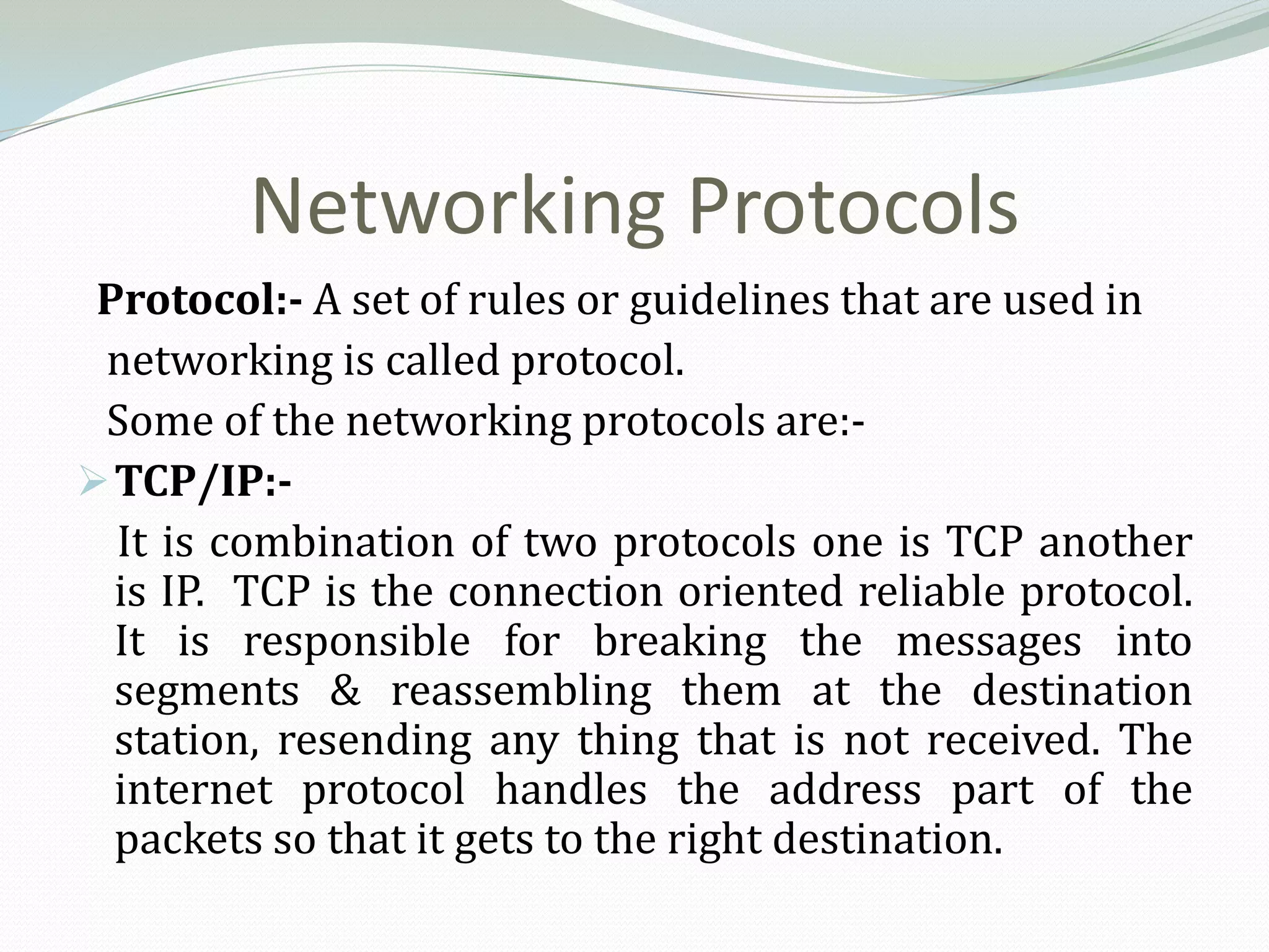 Networking Protocols
 Protocol:- A set of rules or guidelines that are used in
 networking is called protocol.
 Some of the networking protocols are:-
 TCP/IP:-
  It is combination of two protocols one is TCP another
  is IP. TCP is the connection oriented reliable protocol.
  It is responsible for breaking the messages into
  segments & reassembling them at the destination
  station, resending any thing that is not received. The
  internet protocol handles the address part of the
  packets so that it gets to the right destination.
 