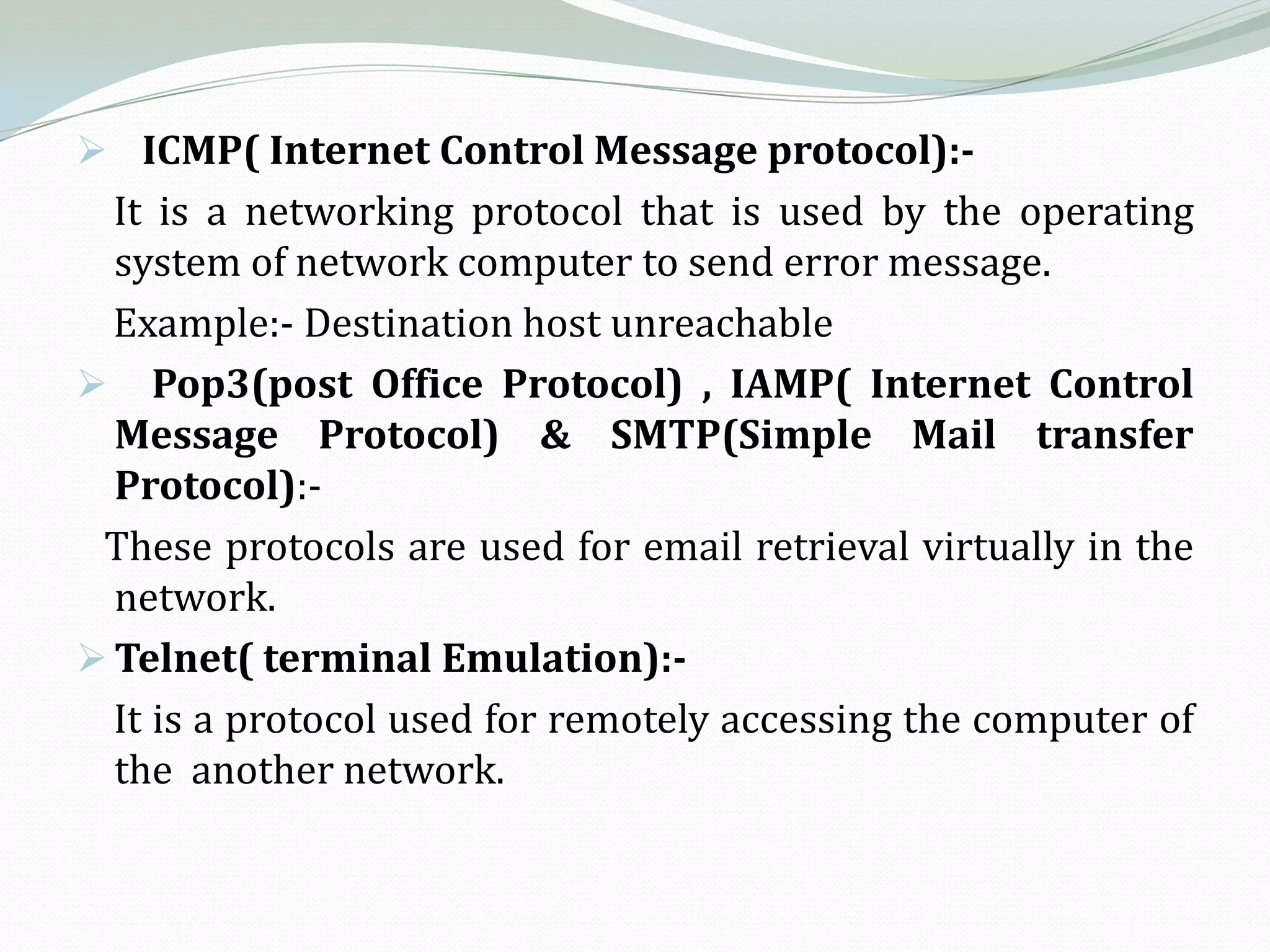  ICMP( Internet Control Message protocol):-
  It is a networking protocol that is used by the operating
  system of network computer to send error message.
  Example:- Destination host unreachable
 Pop3(post Office Protocol) , IAMP( Internet Control
  Message Protocol) & SMTP(Simple Mail transfer
  Protocol):-
 These protocols are used for email retrieval virtually in the
  network.
 Telnet( terminal Emulation):-
  It is a protocol used for remotely accessing the computer of
  the another network.
 
