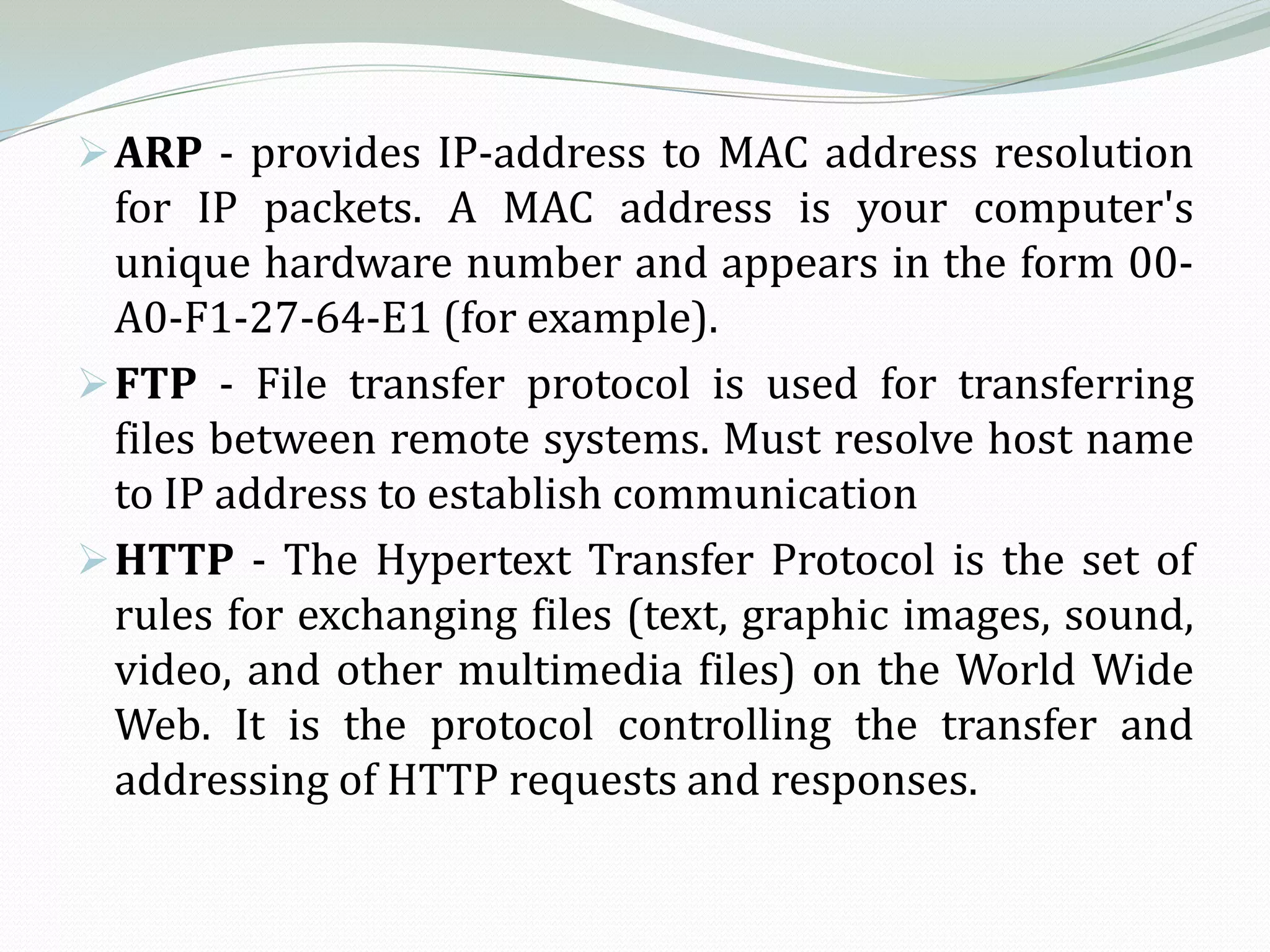  ARP - provides IP-address to MAC address resolution
  for IP packets. A MAC address is your computer's
  unique hardware number and appears in the form 00-
  A0-F1-27-64-E1 (for example).
 FTP - File transfer protocol is used for transferring
  files between remote systems. Must resolve host name
  to IP address to establish communication
 HTTP - The Hypertext Transfer Protocol is the set of
  rules for exchanging files (text, graphic images, sound,
  video, and other multimedia files) on the World Wide
  Web. It is the protocol controlling the transfer and
  addressing of HTTP requests and responses.
 