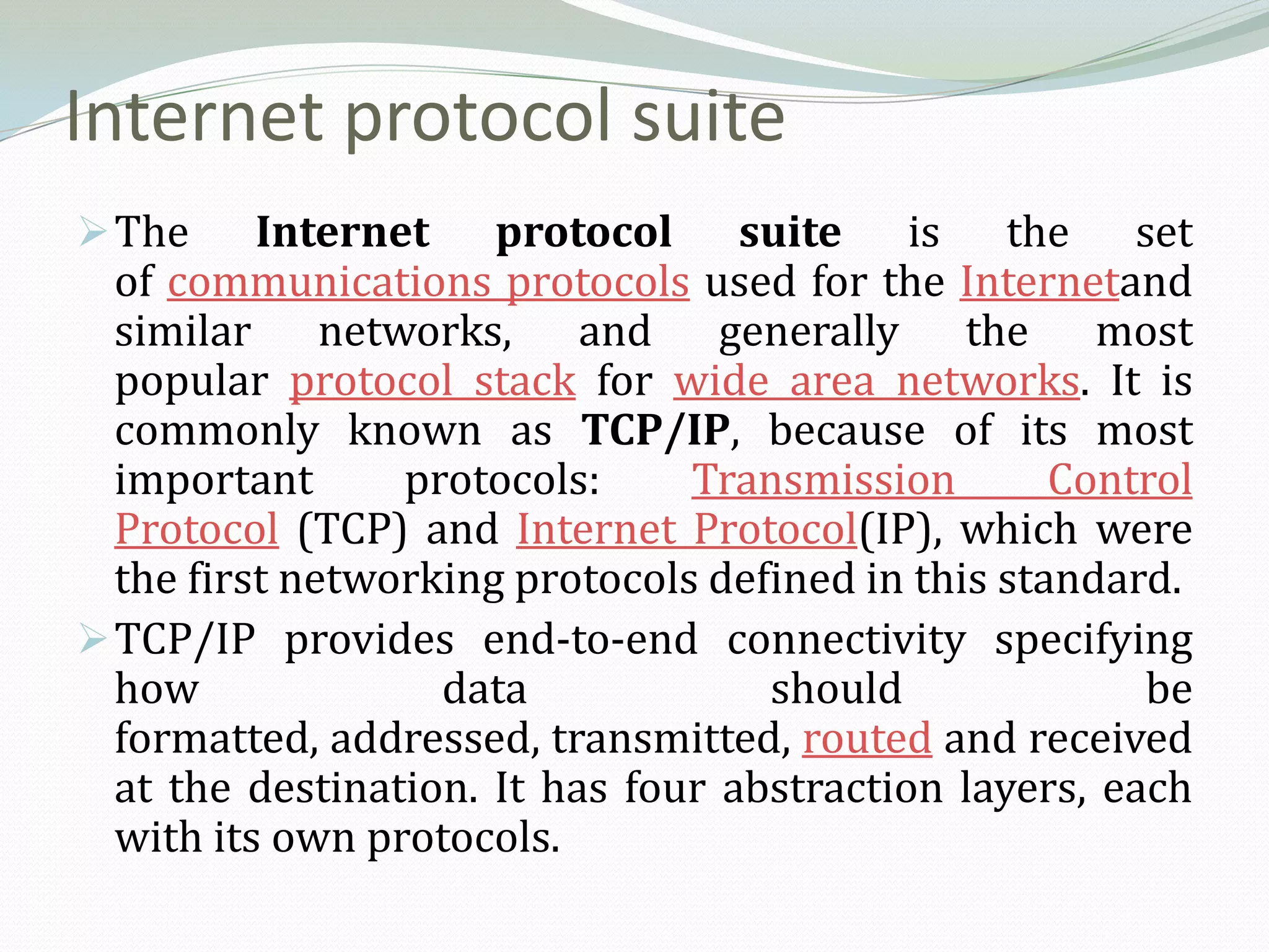 Internet protocol suite
 The     Internet protocol suite is the set
  of communications protocols used for the Internetand
  similar networks, and generally the most
  popular protocol stack for wide area networks. It is
  commonly known as TCP/IP, because of its most
  important      protocols:     Transmission        Control
  Protocol (TCP) and Internet Protocol(IP), which were
  the first networking protocols defined in this standard.
 TCP/IP provides end-to-end connectivity specifying
  how              data             should              be
  formatted, addressed, transmitted, routed and received
  at the destination. It has four abstraction layers, each
  with its own protocols.
 