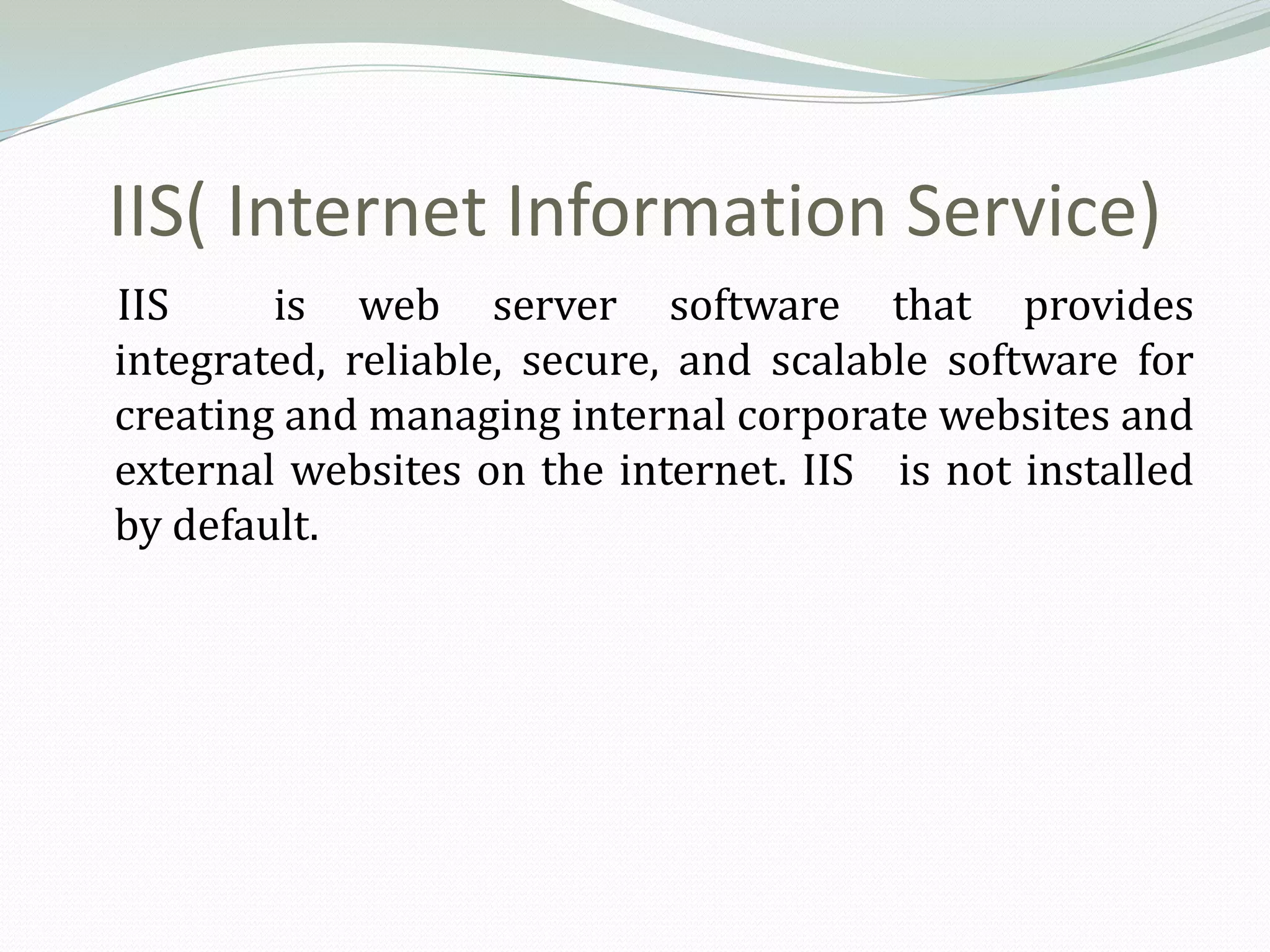 IIS( Internet Information Service)
IIS     is web server software that provides
integrated, reliable, secure, and scalable software for
creating and managing internal corporate websites and
external websites on the internet. IIS is not installed
by default.
 