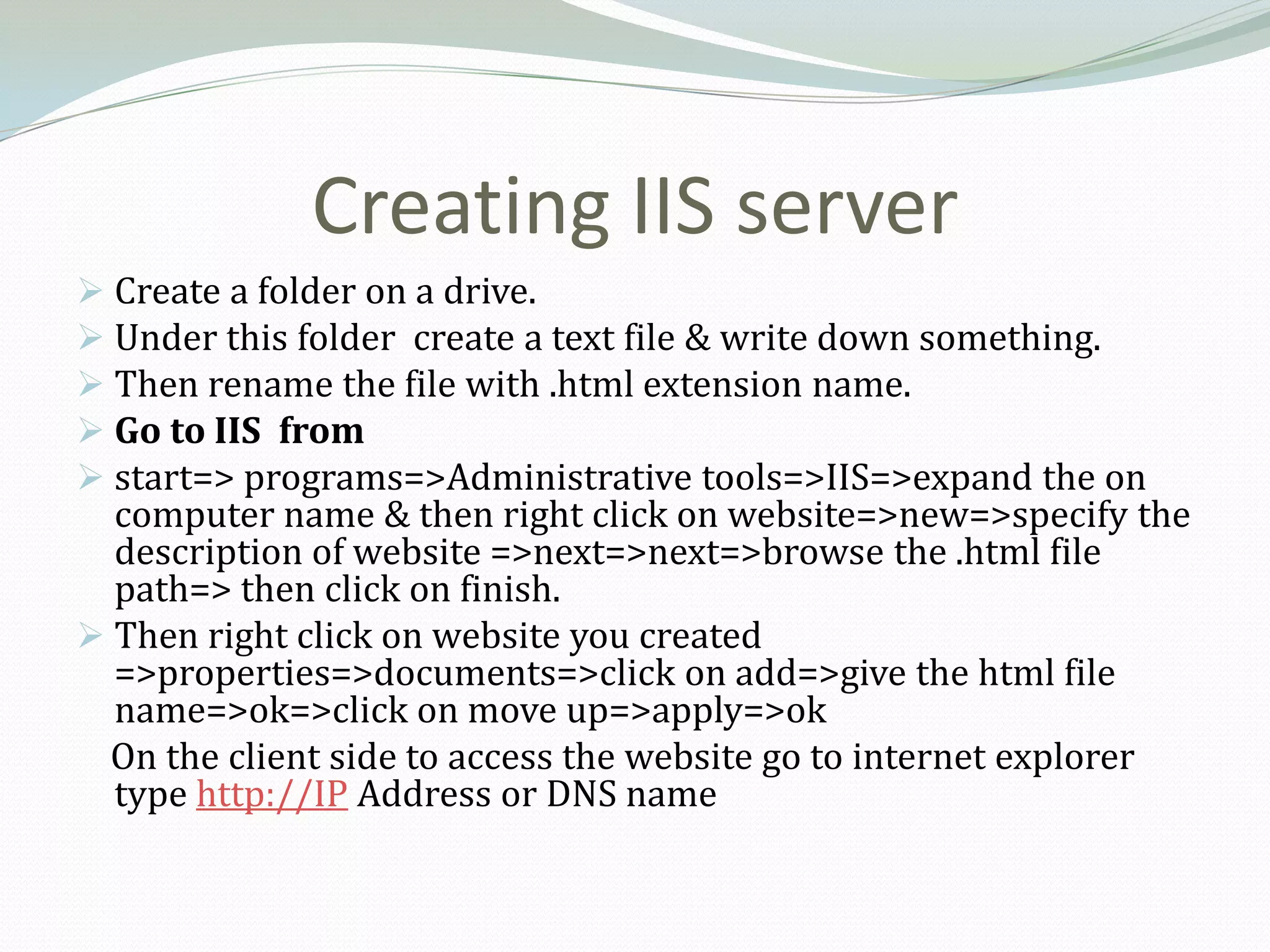 Creating IIS server
 Create a folder on a drive.
 Under this folder create a text file & write down something.
 Then rename the file with .html extension name.
 Go to IIS from
 start=> programs=>Administrative tools=>IIS=>expand the on
  computer name & then right click on website=>new=>specify the
  description of website =>next=>next=>browse the .html file
  path=> then click on finish.
 Then right click on website you created
  =>properties=>documents=>click on add=>give the html file
  name=>ok=>click on move up=>apply=>ok
  On the client side to access the website go to internet explorer
  type http://IP Address or DNS name
 