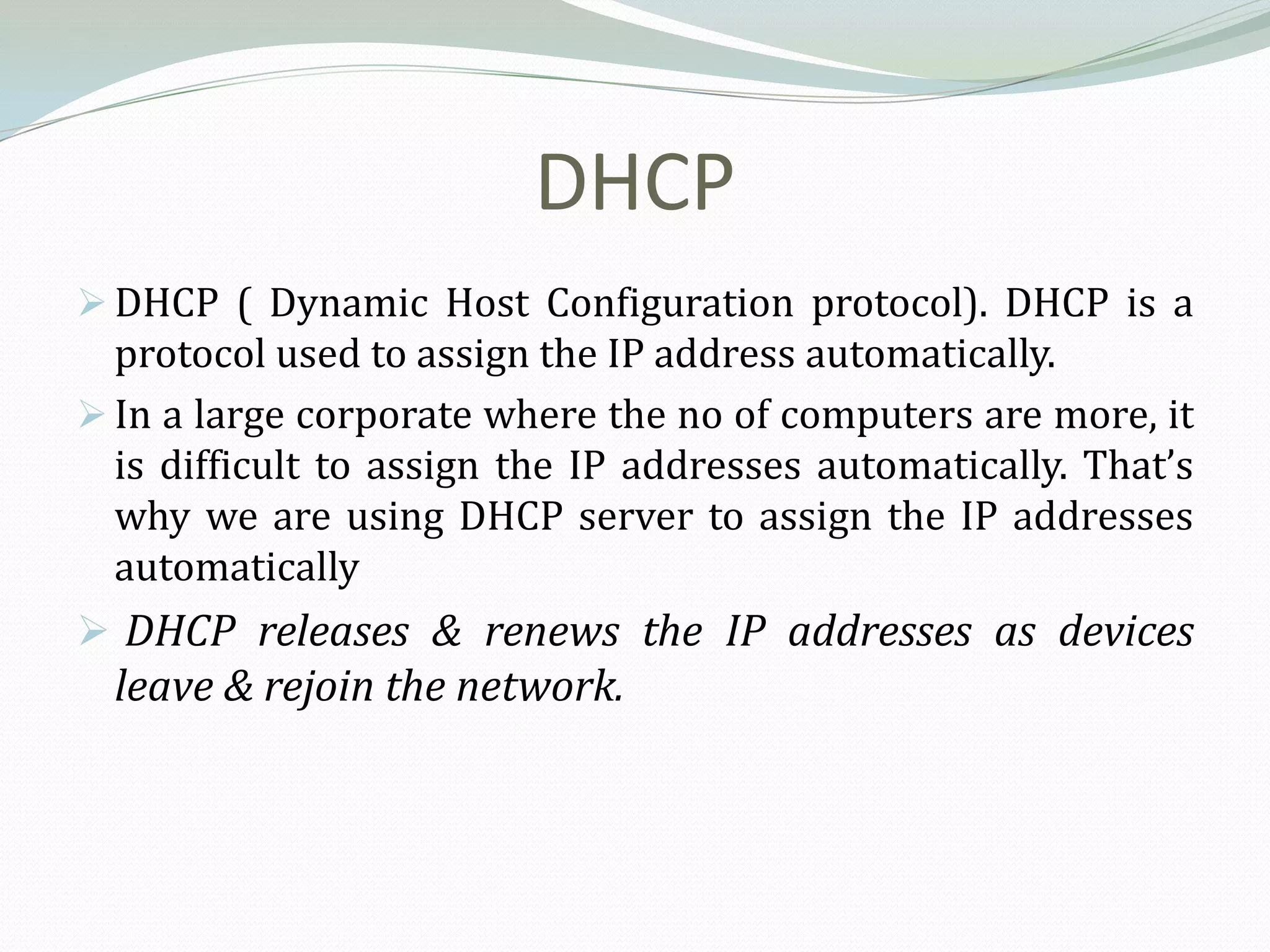 DHCP
 DHCP ( Dynamic Host Configuration protocol). DHCP is a
  protocol used to assign the IP address automatically.
 In a large corporate where the no of computers are more, it
  is difficult to assign the IP addresses automatically. That’s
  why we are using DHCP server to assign the IP addresses
  automatically
 DHCP releases & renews the IP addresses as devices
  leave & rejoin the network.
 