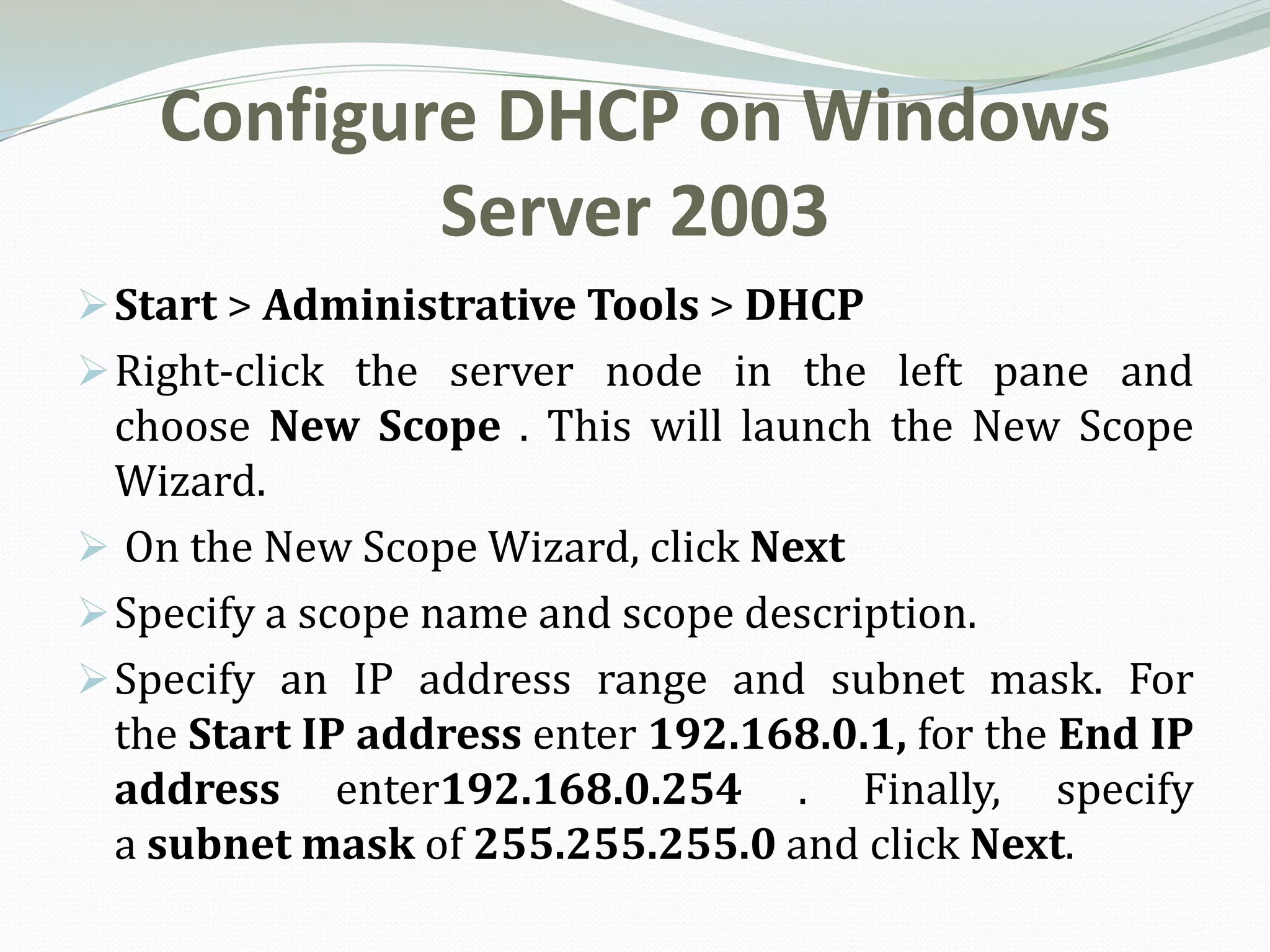 Configure DHCP on Windows
            Server 2003
 Start > Administrative Tools > DHCP
 Right-click the server node in the left pane and
  choose New Scope . This will launch the New Scope
  Wizard.
 On the New Scope Wizard, click Next
 Specify a scope name and scope description.
 Specify an IP address range and subnet mask. For
  the Start IP address enter 192.168.0.1, for the End IP
  address enter192.168.0.254 . Finally, specify
  a subnet mask of 255.255.255.0 and click Next.
 