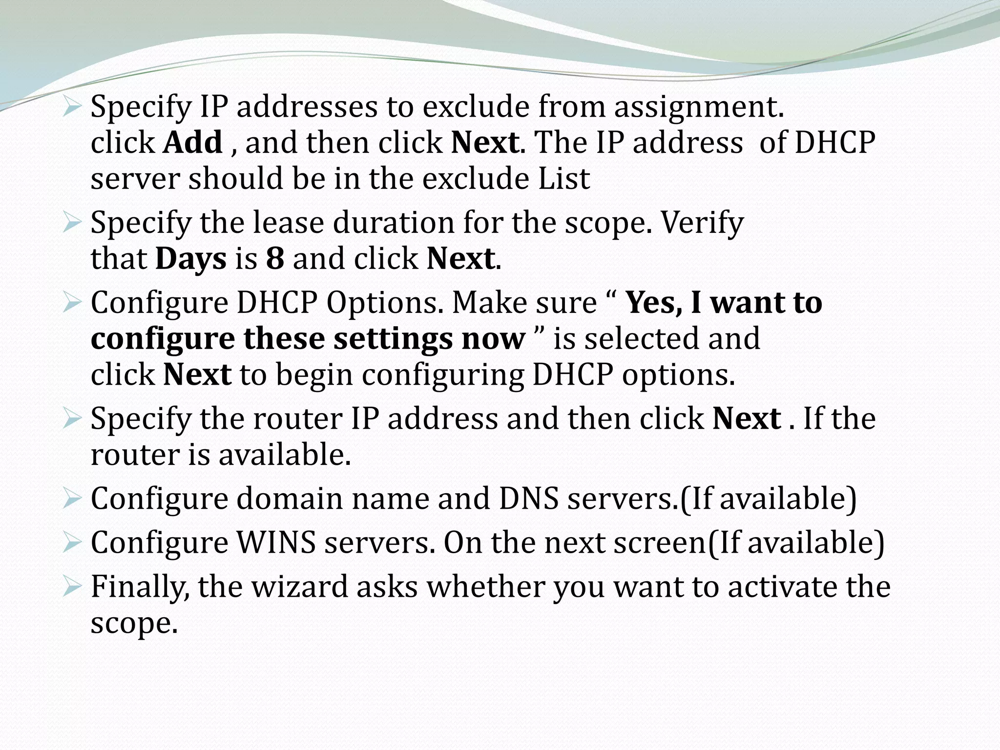  Specify IP addresses to exclude from assignment.
  click Add , and then click Next. The IP address of DHCP
  server should be in the exclude List
 Specify the lease duration for the scope. Verify
  that Days is 8 and click Next.
 Configure DHCP Options. Make sure “ Yes, I want to
  configure these settings now ” is selected and
  click Next to begin configuring DHCP options.
 Specify the router IP address and then click Next . If the
  router is available.
 Configure domain name and DNS servers.(If available)
 Configure WINS servers. On the next screen(If available)
 Finally, the wizard asks whether you want to activate the
  scope.
 