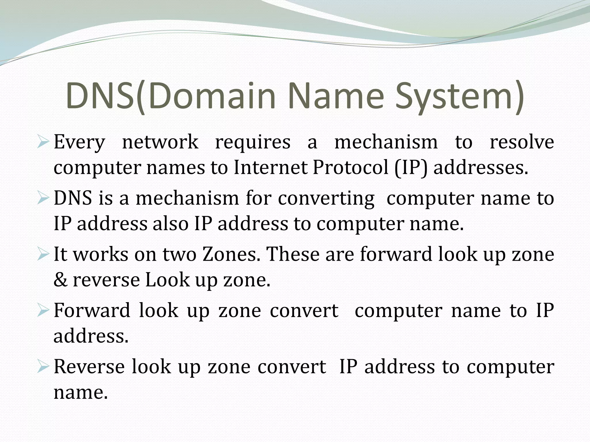 DNS(Domain Name System)
 Every network requires a mechanism to resolve
  computer names to Internet Protocol (IP) addresses.
 DNS is a mechanism for converting computer name to
  IP address also IP address to computer name.
 It works on two Zones. These are forward look up zone
  & reverse Look up zone.
 Forward look up zone convert computer name to IP
  address.
 Reverse look up zone convert IP address to computer
  name.
 