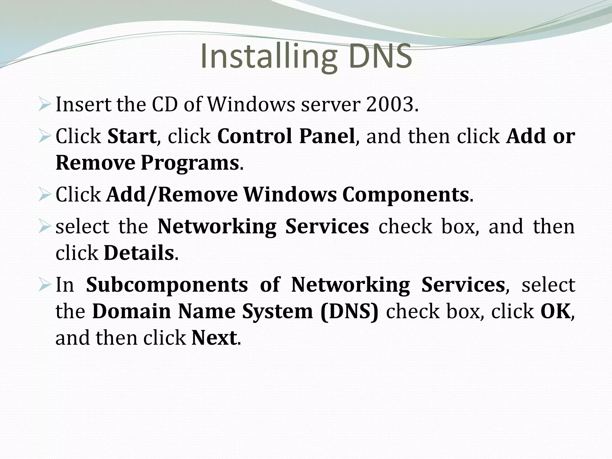 Installing DNS
 Insert the CD of Windows server 2003.
 Click Start, click Control Panel, and then click Add or
  Remove Programs.
 Click Add/Remove Windows Components.
 select the Networking Services check box, and then
  click Details.
 In Subcomponents of Networking Services, select
  the Domain Name System (DNS) check box, click OK,
  and then click Next.
 