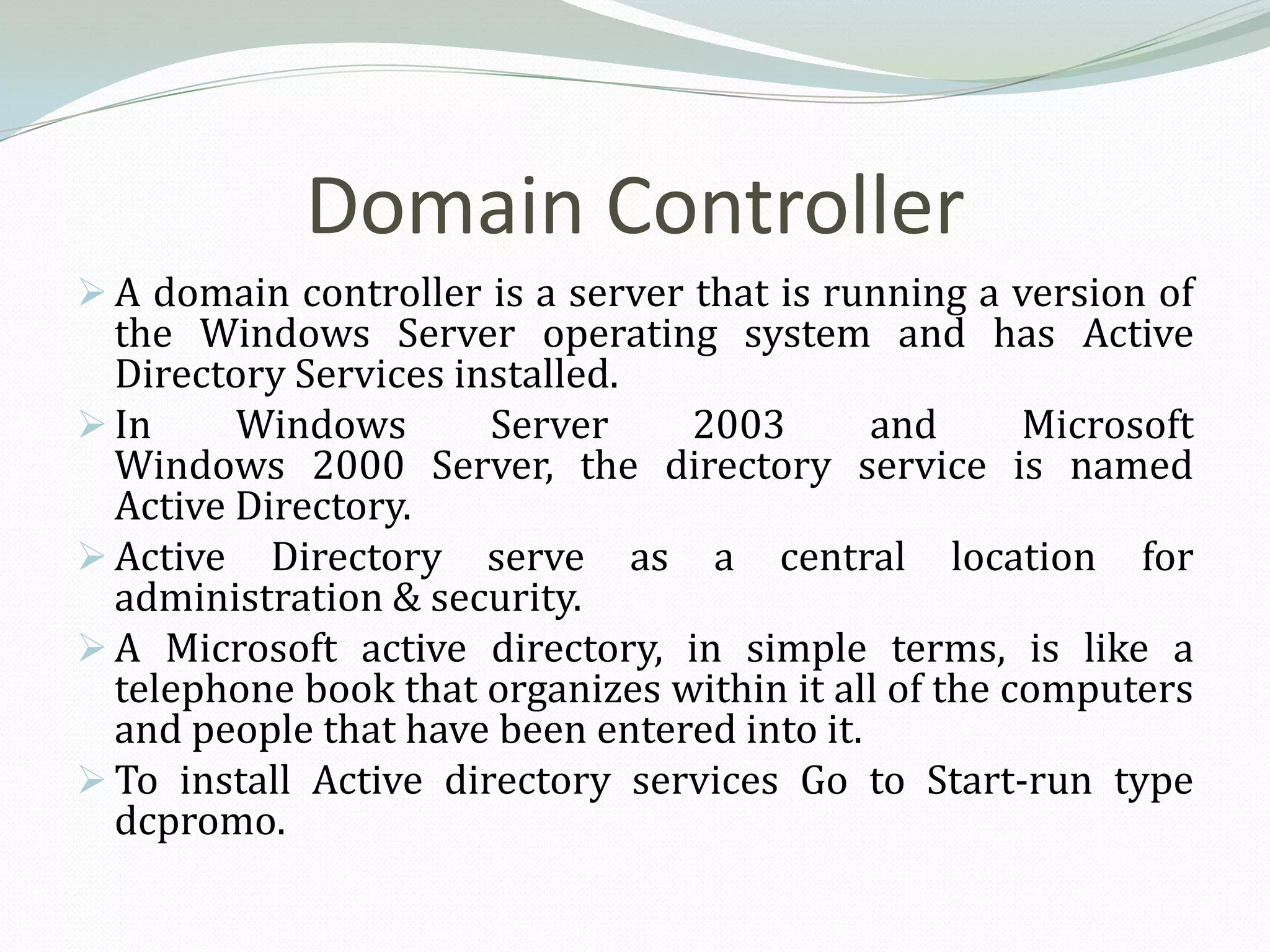Domain Controller
 A domain controller is a server that is running a version of
  the Windows Server operating system and has Active
  Directory Services installed.
 In     Windows       Server    2003        and      Microsoft
  Windows 2000 Server, the directory service is named
  Active Directory.
 Active Directory serve as a central location for
  administration & security.
 A Microsoft active directory, in simple terms, is like a
  telephone book that organizes within it all of the computers
  and people that have been entered into it.
 To install Active directory services Go to Start-run type
  dcpromo.
 