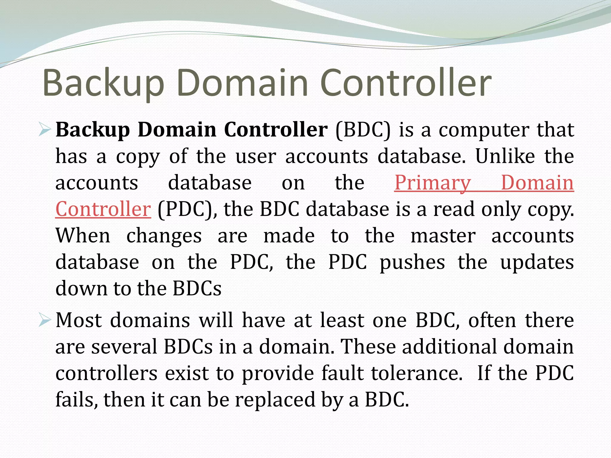 Backup Domain Controller
 Backup Domain Controller (BDC) is a computer that
  has a copy of the user accounts database. Unlike the
  accounts database on the Primary Domain
  Controller (PDC), the BDC database is a read only copy.
  When changes are made to the master accounts
  database on the PDC, the PDC pushes the updates
  down to the BDCs
 Most domains will have at least one BDC, often there
  are several BDCs in a domain. These additional domain
  controllers exist to provide fault tolerance. If the PDC
  fails, then it can be replaced by a BDC.
 