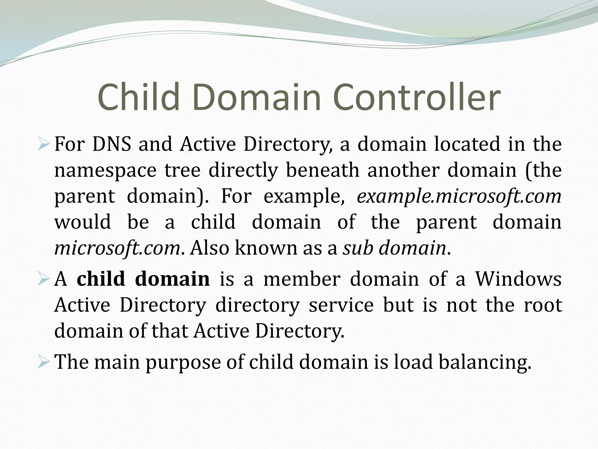 Child Domain Controller
 For DNS and Active Directory, a domain located in the
  namespace tree directly beneath another domain (the
  parent domain). For example, example.microsoft.com
  would be a child domain of the parent domain
  microsoft.com. Also known as a sub domain.
 A child domain is a member domain of a Windows
  Active Directory directory service but is not the root
  domain of that Active Directory.
 The main purpose of child domain is load balancing.
 