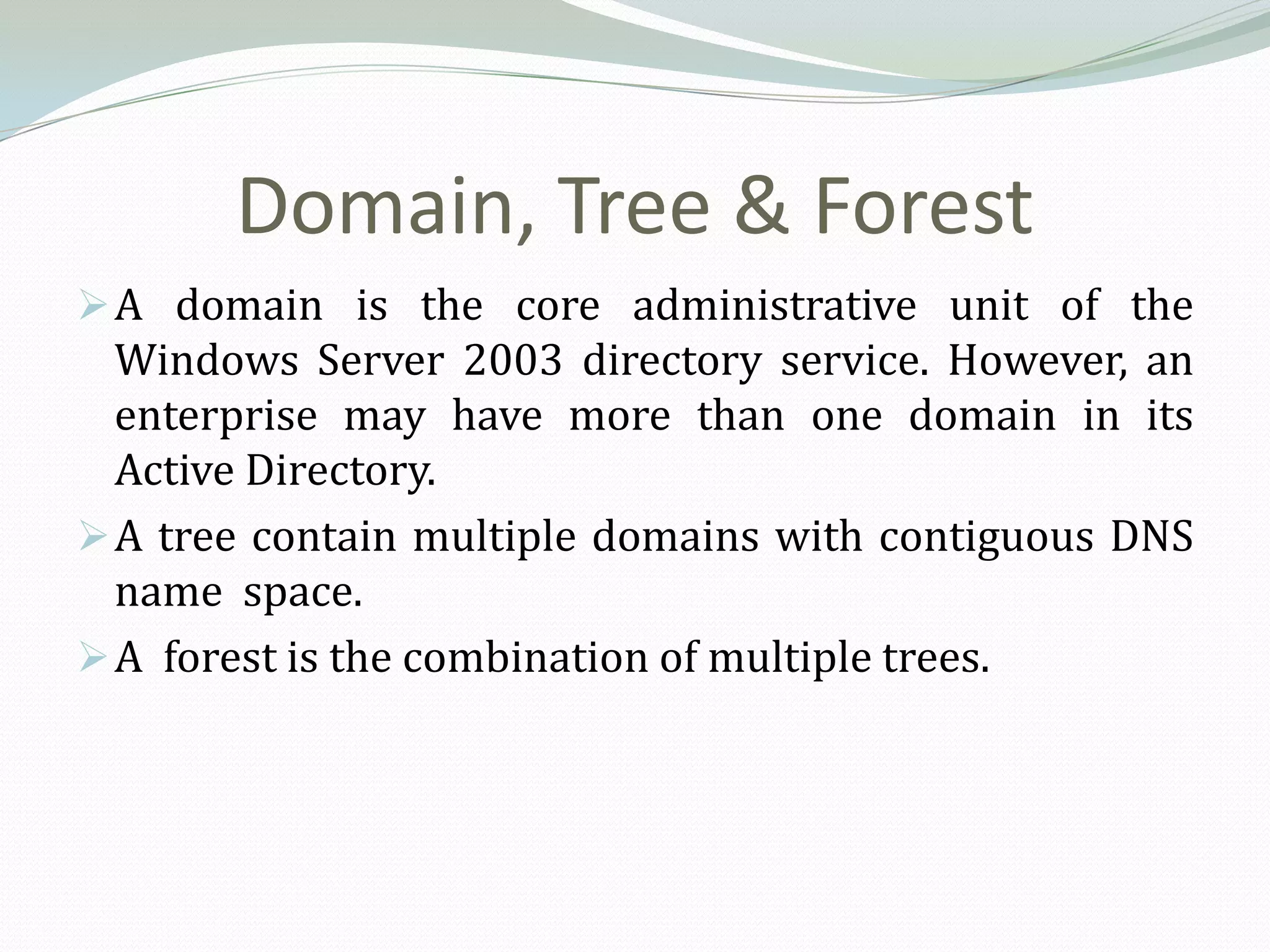 Domain, Tree & Forest
 A domain is the core administrative unit of the
  Windows Server 2003 directory service. However, an
  enterprise may have more than one domain in its
  Active Directory.
 A tree contain multiple domains with contiguous DNS
  name space.
 A forest is the combination of multiple trees.
 