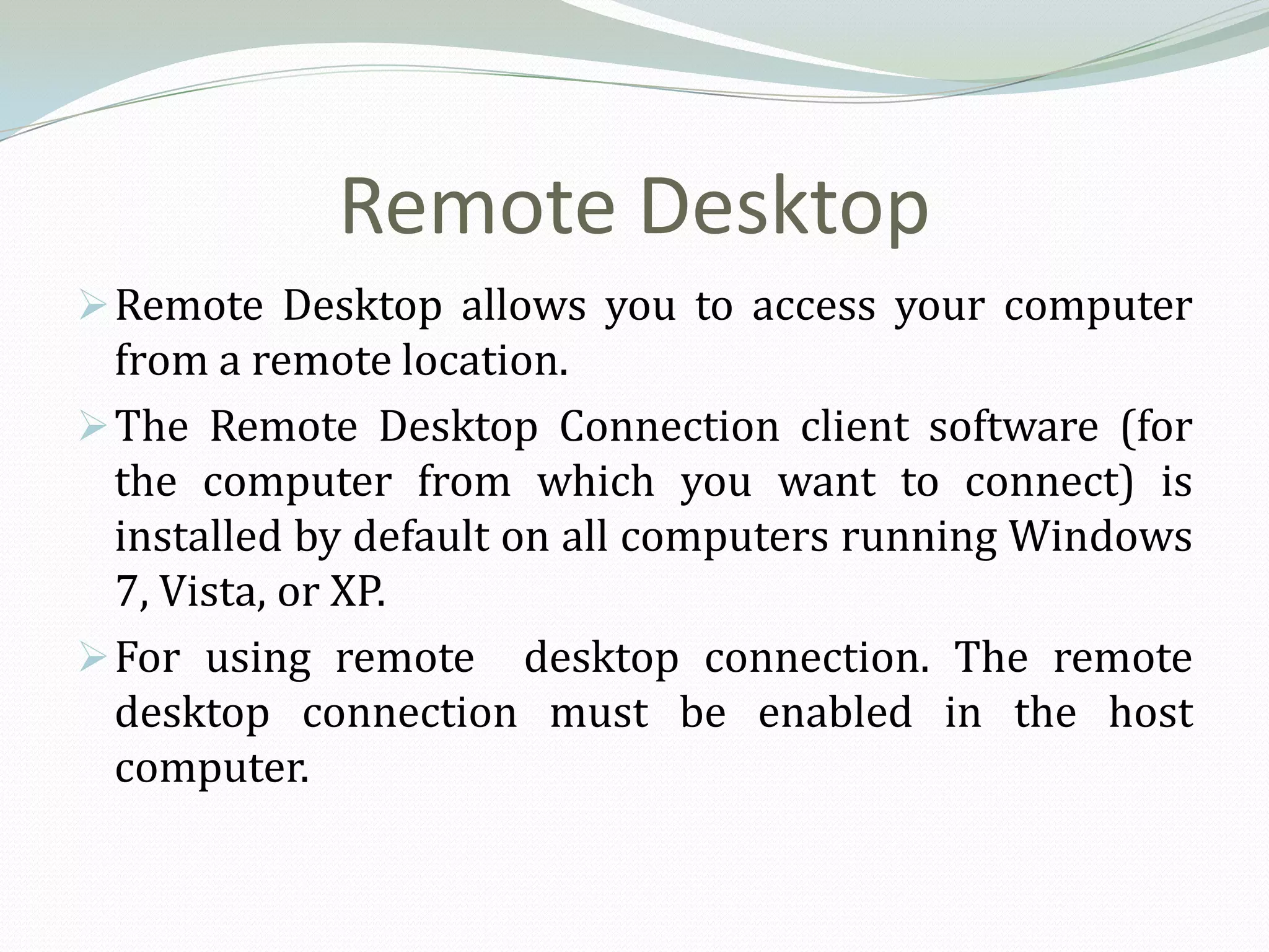 Remote Desktop
 Remote Desktop allows you to access your computer
  from a remote location.
 The Remote Desktop Connection client software (for
  the computer from which you want to connect) is
  installed by default on all computers running Windows
  7, Vista, or XP.
 For using remote desktop connection. The remote
  desktop connection must be enabled in the host
  computer.
 