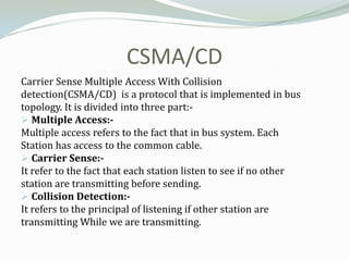 CSMA/CD
Carrier Sense Multiple Access With Collision
detection(CSMA/CD) is a protocol that is implemented in bus
topology. It is divided into three part:-
 Multiple Access:-
Multiple access refers to the fact that in bus system. Each
Station has access to the common cable.
 Carrier Sense:-
It refer to the fact that each station listen to see if no other
station are transmitting before sending.
 Collision Detection:-
It refers to the principal of listening if other station are
transmitting While we are transmitting.
 