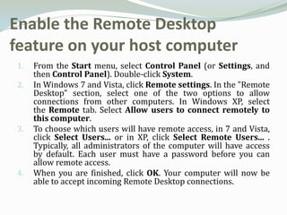 Enable the Remote Desktop
feature on your host computer
1.   From the Start menu, select Control Panel (or Settings, and
     then Control Panel). Double-click System.
2.   In Windows 7 and Vista, click Remote settings. In the "Remote
     Desktop" section, select one of the two options to allow
     connections from other computers. In Windows XP, select
     the Remote tab. Select Allow users to connect remotely to
     this computer.
3.   To choose which users will have remote access, in 7 and Vista,
     click Select Users... or in XP, click Select Remote Users... .
     Typically, all administrators of the computer will have access
     by default. Each user must have a password before you can
     allow remote access.
4.   When you are finished, click OK. Your computer will now be
     able to accept incoming Remote Desktop connections.
 