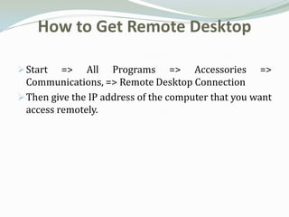 How to Get Remote Desktop

 Start   => All Programs => Accessories =>
  Communications, => Remote Desktop Connection
 Then give the IP address of the computer that you want
  access remotely.
 