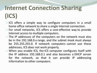 Internet Connection Sharing
(ICS)
 ICS offers a simple way to configure computers in a small
  home office network to share a single Internet connection.
 For small networks, ICS offers a cost-effective way to provide
  Internet access to multiple computers.
 The IP addresses of the computers on the network must also
  be in the 192.168.0.x range, and the subnet mask must always
  be 255.255.255.0. If network computers cannot use these
  addresses, ICS does not work properly.
 When you enable ICS, the ICS computer configures itself with
  the IP address 192.168.0.1 and also becomes a DHCP server
  for the network, so that it can provide IP addressing
  information to other computers.
 