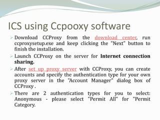 ICS using Ccpooxy software
 Download CCProxy from the download center, run
  ccproxysetup.exe and keep clicking the "Next" button to
  finish the installation.
 Launch CCProxy on the server for Internet connection
  sharing.
 After set up proxy server with CCProxy, you can create
  accounts and specify the authentication type for your own
  proxy server in the "Account Manager" dialog box of
  CCProxy .
 There are 2 authentication types for you to select:
  Anonymous - please select "Permit All" for "Permit
  Category.
 