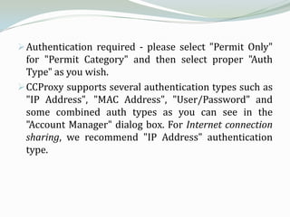  Authentication required - please select "Permit Only"
  for "Permit Category" and then select proper "Auth
  Type" as you wish.
 CCProxy supports several authentication types such as
  "IP Address", "MAC Address", "User/Password" and
  some combined auth types as you can see in the
  "Account Manager" dialog box. For Internet connection
  sharing, we recommend "IP Address" authentication
  type.
 