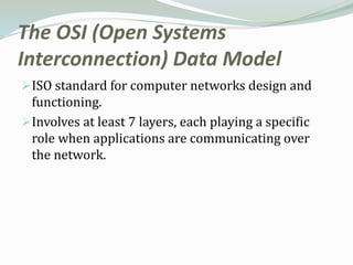 The OSI (Open Systems
Interconnection) Data Model
ISO standard for computer networks design and
 functioning.
Involves at least 7 layers, each playing a specific
 role when applications are communicating over
 the network.
 