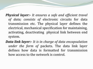 Physical layer:- It ensures a safe and efficient travel
 of data; consists of electronic circuits for data
 transmission etc. The physical layer defines the
 electrical, mechanical specification for maintaining,
 activating, deactivating physical link between end
 system.
Data link layer:- It is in charge of data encapsulation
 under the form of packets. The data link layer
 defines how data is formatted for transmission
 how access to the network is control.
 