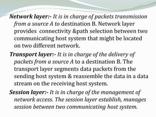 Network layer:- It is in charge of packets transmission
  from a source A to destination B. Network layer
  provides connectivity &path selection between two
  communicating host system that might be located
  on two different network.
Transport layer:- It is in charge of the delivery of
  packets from a source A to a destination B. The
  transport layer segments data packets from the
  sending host system & reassemble the data in a data
  stream on the receiving host system.
Session layer:- It is in charge of the management of
  network access. The session layer establish, manages
  session between two communicating host system.
 