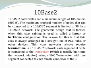 10Base2
10BASE2 coax cables had a maximum length of 185 meters
(607 ft). The maximum practical number of nodes that can
be connected to a 10BASE2 segment is limited to 30. In a
10BASE2 network. The geometric design that is formed
when thin coax cabling is used is called a linear or
backbone configuration. The reason for this is that thin
coax is always arranged in a straight line of PCs, hubs, or
other devices. Thin coax networks always require
termination. In a 10BASE2 network, each segment of cable
is connected to the transceiver (which is usually built into
the network adaptor) using a BNC T-connector, with one
segment connected to each female connector of the T.
 