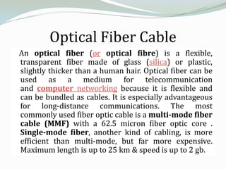 Optical Fiber Cable
An optical fiber (or optical fibre) is a flexible,
transparent fiber made of glass (silica) or plastic,
slightly thicker than a human hair. Optical fiber can be
used as a medium for telecommunication
and computer networking because it is flexible and
can be bundled as cables. It is especially advantageous
for long-distance communications. The most
commonly used fiber optic cable is a multi-mode fiber
cable (MMF) with a 62.5 micron fiber optic core .
Single-mode fiber, another kind of cabling, is more
efficient than multi-mode, but far more expensive.
Maximum length is up to 25 km & speed is up to 2 gb.
 
