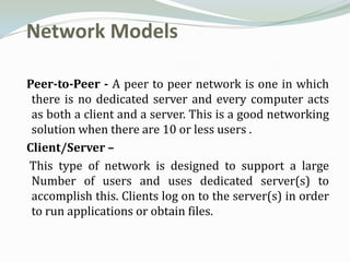 Network Models

Peer-to-Peer - A peer to peer network is one in which
 there is no dedicated server and every computer acts
 as both a client and a server. This is a good networking
 solution when there are 10 or less users .
Client/Server –
This type of network is designed to support a large
 Number of users and uses dedicated server(s) to
 accomplish this. Clients log on to the server(s) in order
 to run applications or obtain files.
 