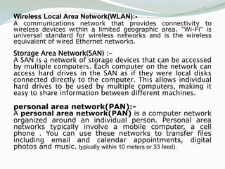 Wireless Local Area Network(WLAN):-
A communications network that provides connectivity to
wireless devices within a limited geographic area. "Wi-Fi" is
universal standard for wireless networks and is the wireless
equivalent of wired Ethernet networks.
Storage Area Network(SAN) :-
A SAN is a network of storage devices that can be accessed
by multiple computers. Each computer on the network can
access hard drives in the SAN as if they were local disks
connected directly to the computer. This allows individual
hard drives to be used by multiple computers, making it
easy to share information between different machines.

personal area network(PAN):-
A personal area network(PAN) is a computer network
organized around an individual person. Personal area
networks typically involve a mobile computer, a cell
phone . You can use these networks to transfer files
including email and calendar appointments, digital
photos and music. typically within 10 meters or 33 feed).
 