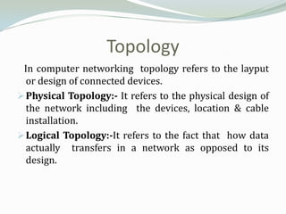 Topology
 In computer networking topology refers to the layput
  or design of connected devices.
 Physical Topology:- It refers to the physical design of
  the network including the devices, location & cable
  installation.
 Logical Topology:-It refers to the fact that how data
  actually transfers in a network as opposed to its
  design.
 
