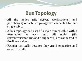 Bus Topology
 All   the nodes (file server, workstations, and
  peripherals) on a bus topology are connected by one
  single cable.
 A bus topology consists of a main run of cable with a
  terminator at each end. All nodes (file
  server, workstations, and peripherals) are connected to
  the linear cable.
 Popular on LANs because they are inexpensive and
  easy to install.
 