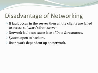 Disadvantage of Networking
 If fault occur in the server then all the clients are failed
  to access software's from server.
 Network fault can cause lose of Data & resources.
 System open to hackers.
 User work dependent up on network.
 