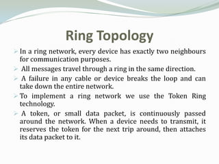 Ring Topology
 In a ring network, every device has exactly two neighbours
  for communication purposes.
 All messages travel through a ring in the same direction.
 A failure in any cable or device breaks the loop and can
  take down the entire network.
 To implement a ring network we use the Token Ring
  technology.
 A token, or small data packet, is continuously passed
  around the network. When a device needs to transmit, it
  reserves the token for the next trip around, then attaches
  its data packet to it.
 