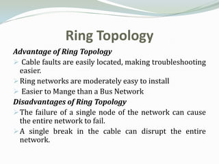 Ring Topology
Advantage of Ring Topology
 Cable faults are easily located, making troubleshooting
  easier.
 Ring networks are moderately easy to install
 Easier to Mange than a Bus Network
Disadvantages of Ring Topology
 The failure of a single node of the network can cause
  the entire network to fail.
 A single break in the cable can disrupt the entire
  network.
 