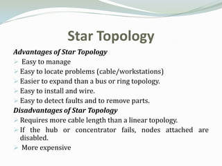Star Topology
Advantages of Star Topology
 Easy to manage
 Easy to locate problems (cable/workstations)
 Easier to expand than a bus or ring topology.
 Easy to install and wire.
 Easy to detect faults and to remove parts.
Disadvantages of Star Topology
 Requires more cable length than a linear topology.
 If the hub or concentrator fails, nodes attached are
  disabled.
 More expensive
 