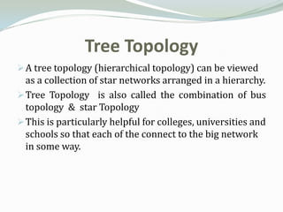 Tree Topology
 A tree topology (hierarchical topology) can be viewed
  as a collection of star networks arranged in a hierarchy.
 Tree Topology is also called the combination of bus
  topology & star Topology
 This is particularly helpful for colleges, universities and
  schools so that each of the connect to the big network
  in some way.
 